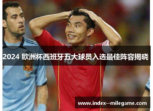 2024 欧洲杯西班牙五大球员入选最佳阵容揭晓 