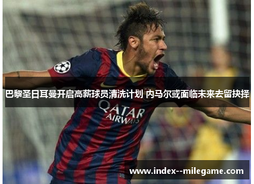 巴黎圣日耳曼开启高薪球员清洗计划 内马尔或面临未来去留抉择