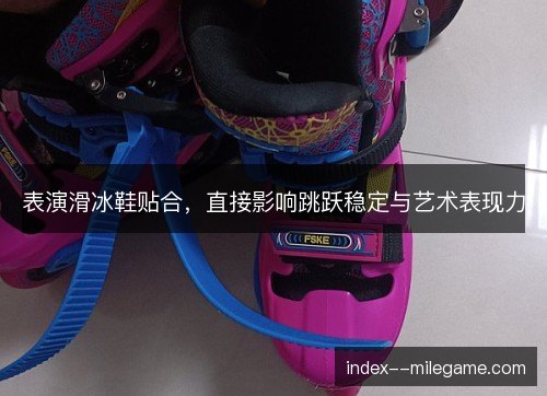 表演滑冰鞋贴合，直接影响跳跃稳定与艺术表现力